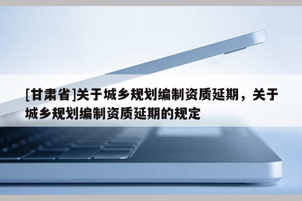 [甘肃省]关于城乡规划编制资质延期，关于城乡规划编制资质延期的规定