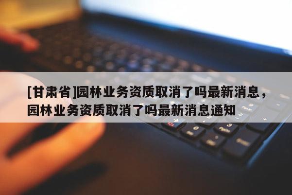 [甘肃省]园林业务资质取消了吗最新消息，园林业务资质取消了吗最新消息通知