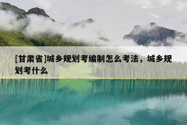 [甘肃省]城乡规划考编制怎么考法，城乡规划考什么