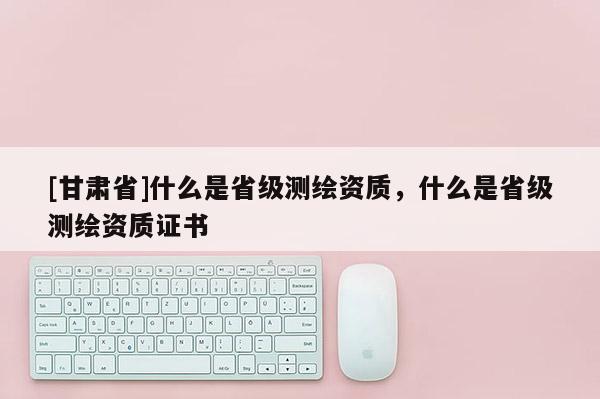 [甘肃省]什么是省级测绘资质，什么是省级测绘资质证书