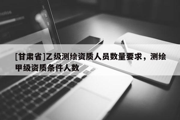 [甘肃省]乙级测绘资质人员数量要求，测绘甲级资质条件人数
