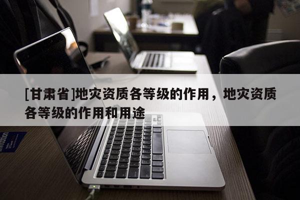 [甘肃省]地灾资质各等级的作用，地灾资质各等级的作用和用途