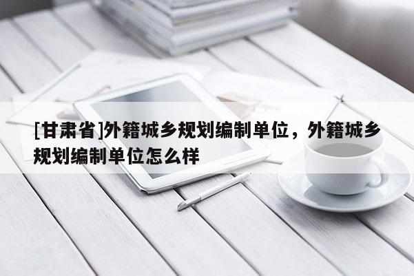 [甘肃省]外籍城乡规划编制单位，外籍城乡规划编制单位怎么样
