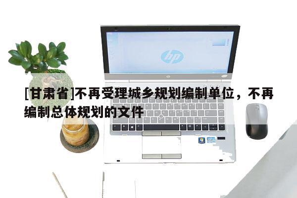 [甘肃省]不再受理城乡规划编制单位，不再编制总体规划的文件