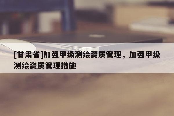 [甘肃省]加强甲级测绘资质管理，加强甲级测绘资质管理措施