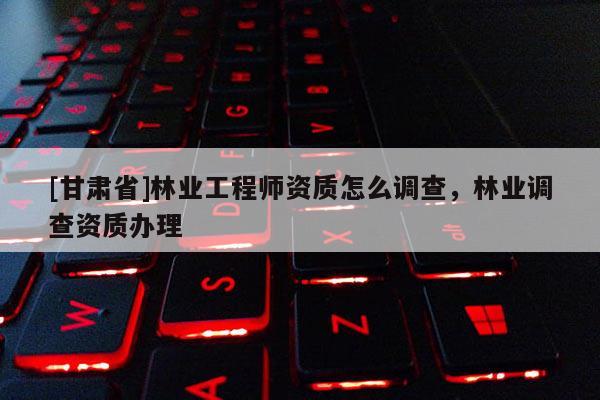 [甘肃省]林业工程师资质怎么调查，林业调查资质办理