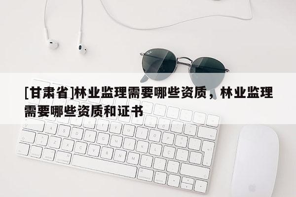 [甘肃省]林业监理需要哪些资质，林业监理需要哪些资质和证书