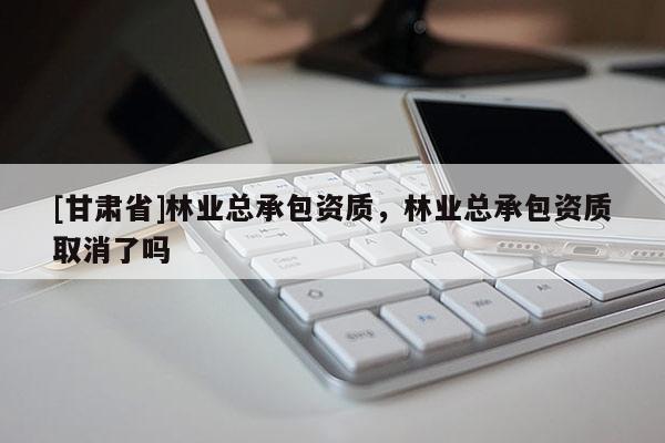 [甘肃省]林业总承包资质，林业总承包资质取消了吗