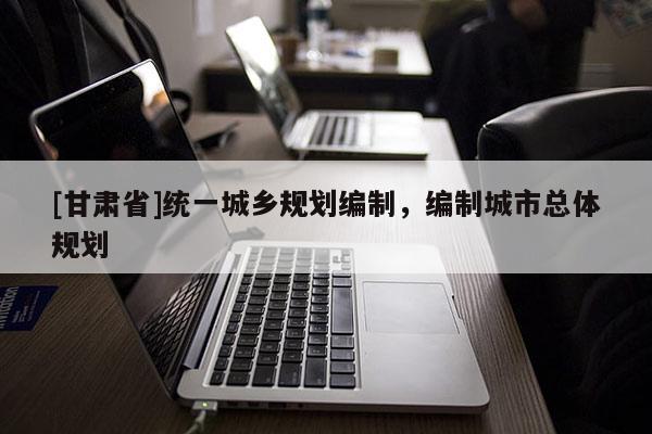 [甘肃省]统一城乡规划编制，编制城市总体规划