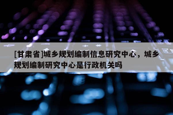 [甘肃省]城乡规划编制信息研究中心，城乡规划编制研究中心是行政机关吗