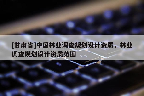 [甘肃省]中国林业调查规划设计资质，林业调查规划设计资质范围