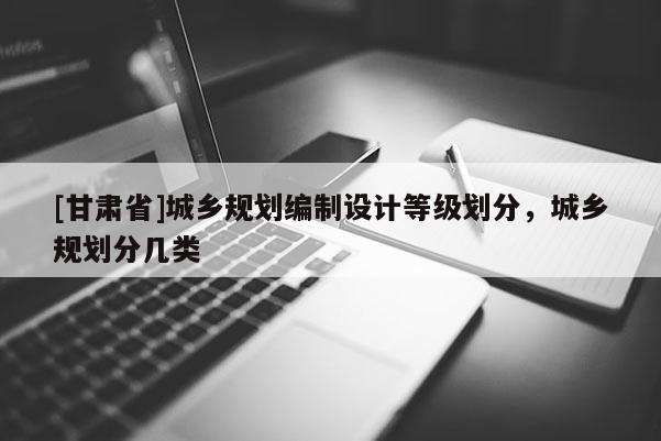 [甘肃省]城乡规划编制设计等级划分，城乡规划分几类