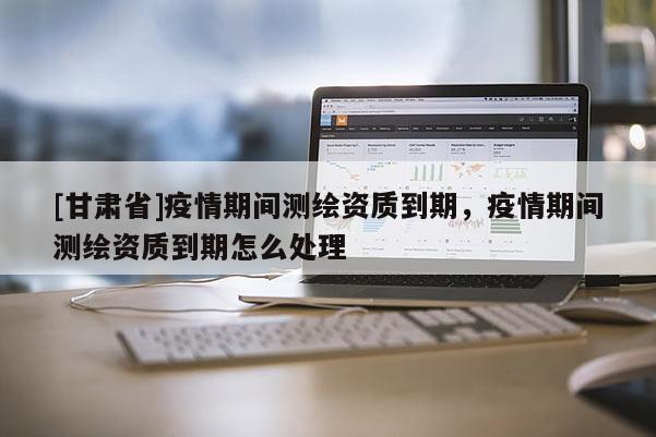 [甘肃省]疫情期间测绘资质到期，疫情期间测绘资质到期怎么处理