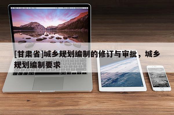 [甘肃省]城乡规划编制的修订与审批，城乡规划编制要求