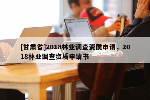 [甘肃省]2018林业调查资质申请，2018林业调查资质申请书