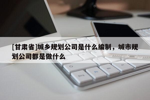 [甘肃省]城乡规划公司是什么编制，城市规划公司都是做什么