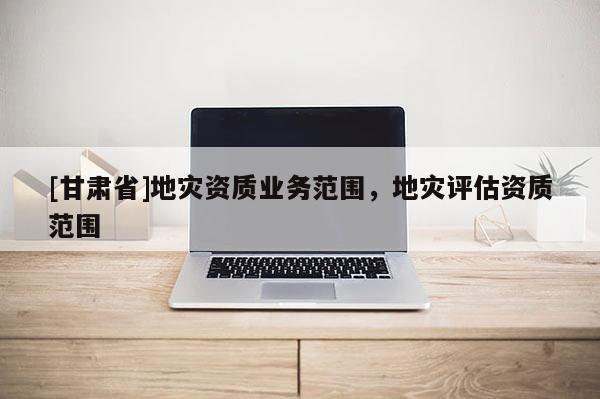 [甘肃省]地灾资质业务范围，地灾评估资质范围