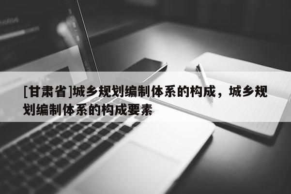 [甘肃省]城乡规划编制体系的构成，城乡规划编制体系的构成要素