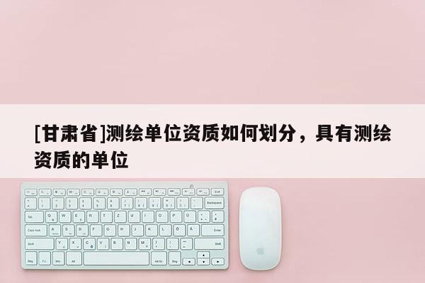 [甘肃省]测绘单位资质如何划分，具有测绘资质的单位