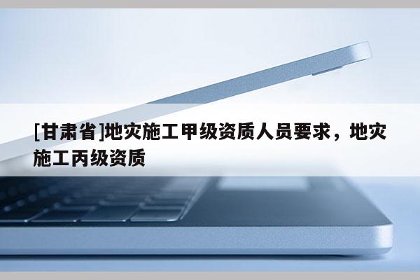 [甘肃省]地灾施工甲级资质人员要求，地灾施工丙级资质