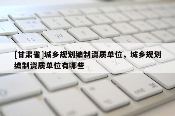 [甘肃省]城乡规划编制资质单位，城乡规划编制资质单位有哪些