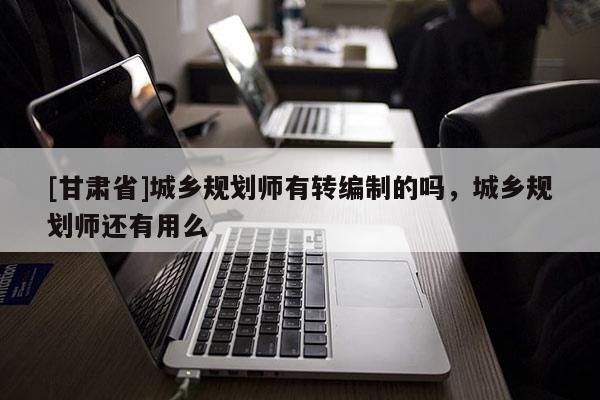 [甘肃省]城乡规划师有转编制的吗，城乡规划师还有用么