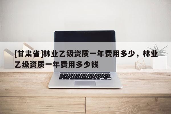 [甘肃省]林业乙级资质一年费用多少，林业乙级资质一年费用多少钱