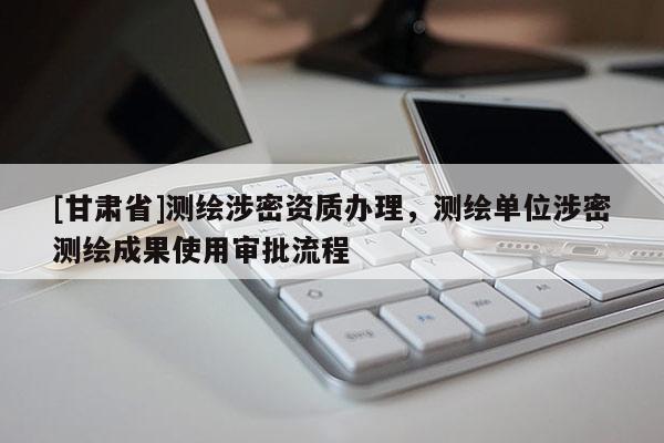 [甘肃省]测绘涉密资质办理，测绘单位涉密测绘成果使用审批流程