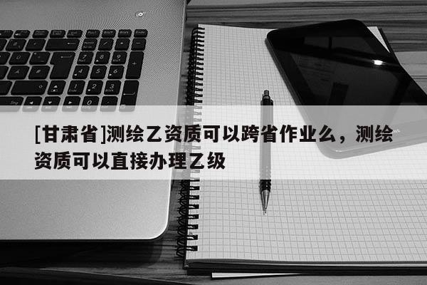 [甘肃省]测绘乙资质可以跨省作业么，测绘资质可以直接办理乙级