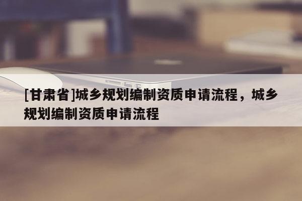 [甘肃省]城乡规划编制资质申请流程，城乡规划编制资质申请流程