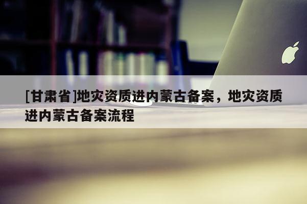 [甘肃省]地灾资质进内蒙古备案，地灾资质进内蒙古备案流程