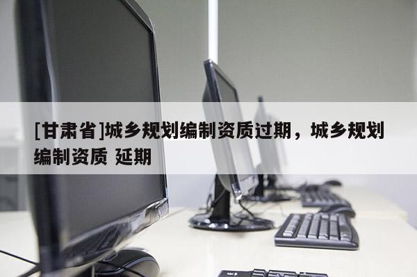 [甘肃省]城乡规划编制资质过期，城乡规划编制资质 延期