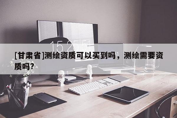 [甘肃省]测绘资质可以买到吗，测绘需要资质吗?