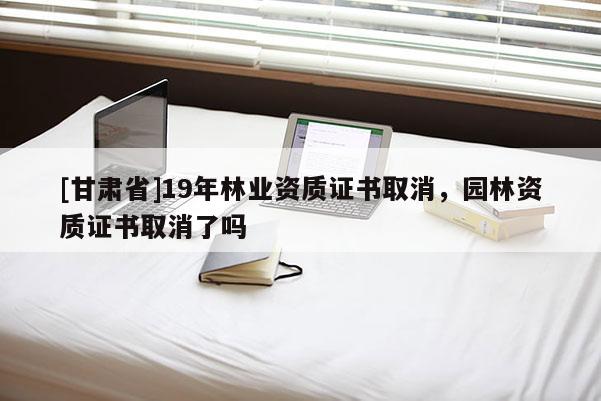 [甘肃省]19年林业资质证书取消，园林资质证书取消了吗