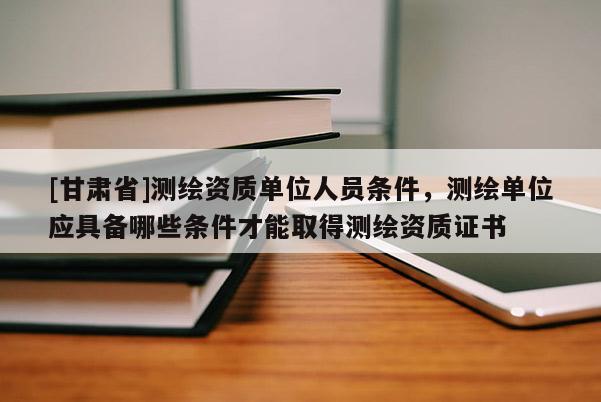 [甘肃省]测绘资质单位人员条件，测绘单位应具备哪些条件才能取得测绘资质证书