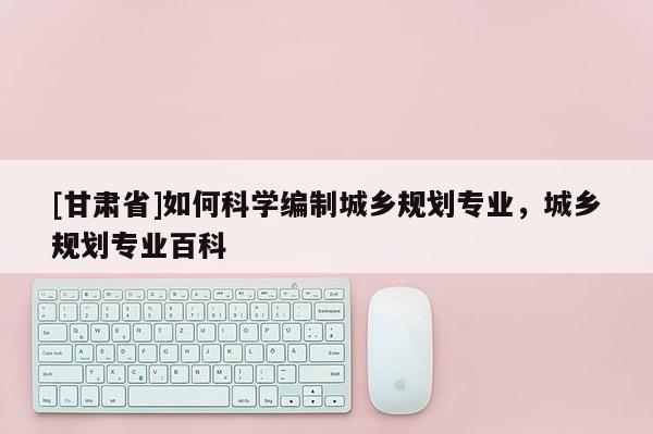 [甘肃省]如何科学编制城乡规划专业，城乡规划专业百科