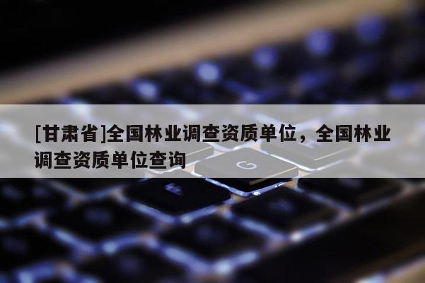 [甘肃省]全国林业调查资质单位，全国林业调查资质单位查询