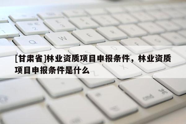 [甘肃省]林业资质项目申报条件，林业资质项目申报条件是什么