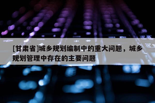 [甘肃省]城乡规划编制中的重大问题，城乡规划管理中存在的主要问题