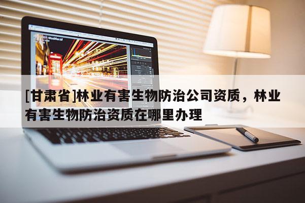 [甘肃省]林业有害生物防治公司资质，林业有害生物防治资质在哪里办理