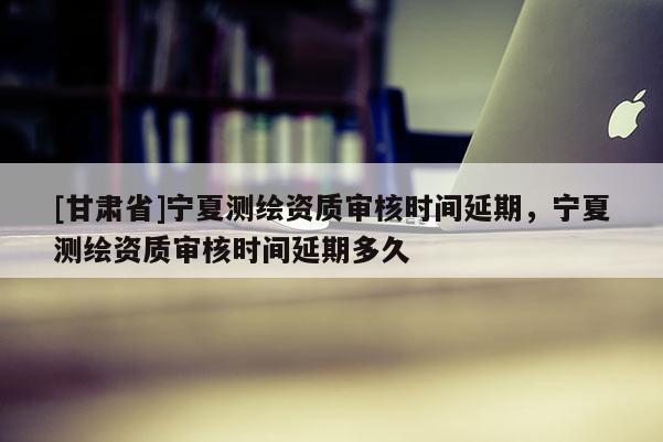 [甘肃省]宁夏测绘资质审核时间延期，宁夏测绘资质审核时间延期多久