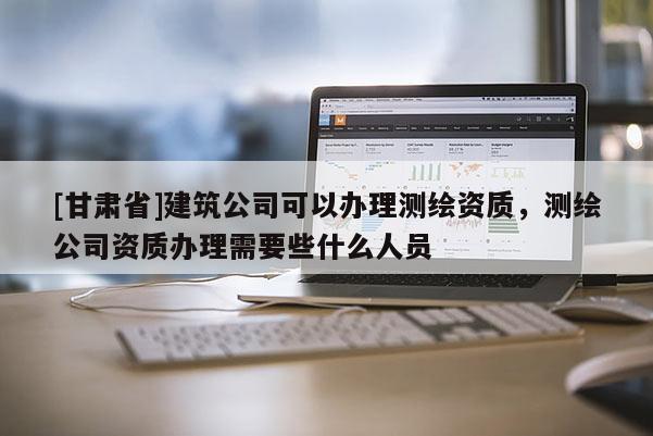 [甘肃省]建筑公司可以办理测绘资质，测绘公司资质办理需要些什么人员