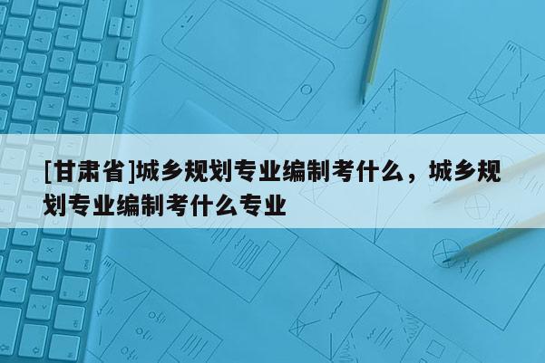 [甘肃省]城乡规划专业编制考什么，城乡规划专业编制考什么专业