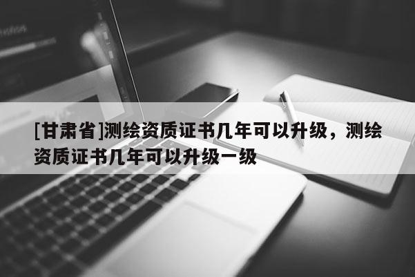 [甘肃省]测绘资质证书几年可以升级，测绘资质证书几年可以升级一级