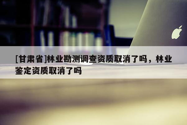 [甘肃省]林业勘测调查资质取消了吗，林业鉴定资质取消了吗