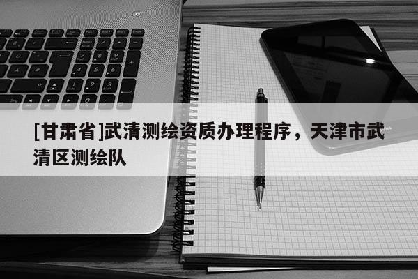 [甘肃省]武清测绘资质办理程序，天津市武清区测绘队