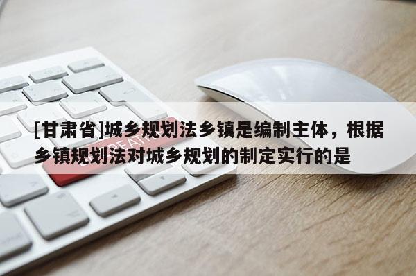 [甘肃省]城乡规划法乡镇是编制主体，根据乡镇规划法对城乡规划的制定实行的是