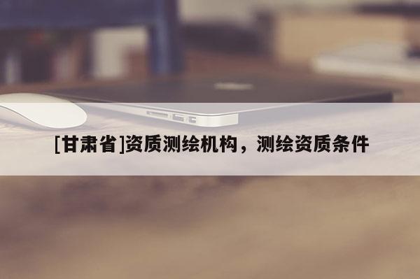 [甘肃省]资质测绘机构，测绘资质条件