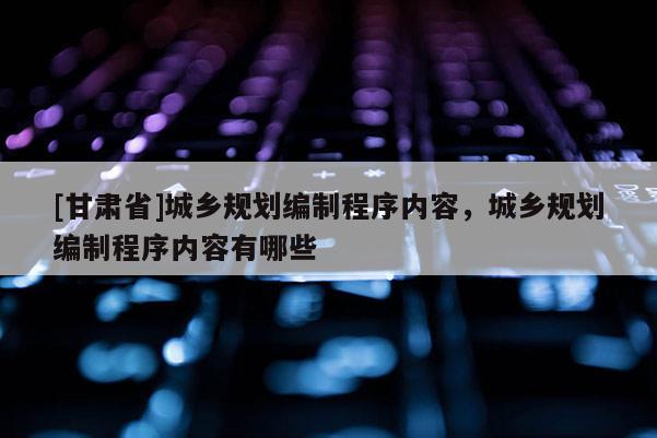 [甘肃省]城乡规划编制程序内容，城乡规划编制程序内容有哪些