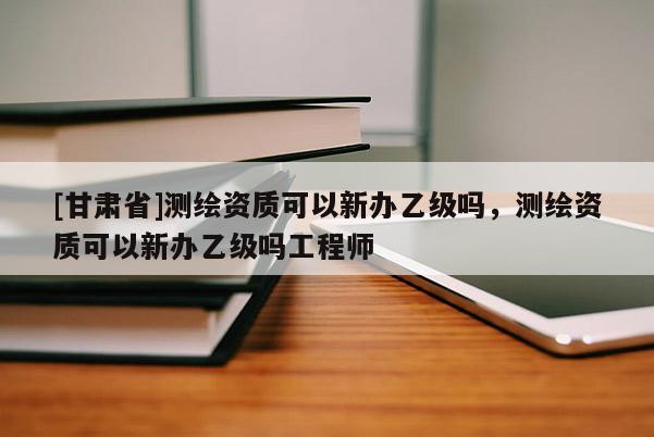 [甘肃省]测绘资质可以新办乙级吗，测绘资质可以新办乙级吗工程师